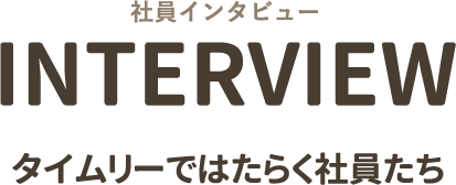 社員インタビュー INTERVIEW タイムリーではたらく社員たち