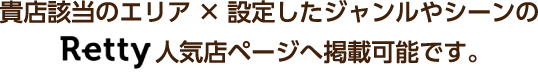 貴店該当のエリア×設定したジャンルやシーンのRetty人気店ページへ掲載可能です。